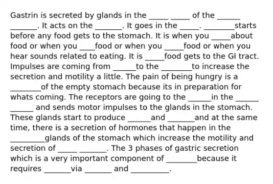 Gastrin is secreted by glands in the _____ _____ of the ______ _______. It acts on the _______. It goes in the _____. ________starts before any food gets to the stomach. It is when you _____about food or when you ____food or when you _____food or when you hear sounds related to eating. It is _____food gets to the GI tract. Impulses are coming from ______to the ________to increase the secretion and motility a little. The pain of being hungry is a ________of the empty stomach because its in preparation for whats coming. The receptors are going to the ______in the ______ ______ and sends motor impulses to the glands in the stomach. These glands start to produce ______and _______and at the same time, there is a secretion of hormones that happen in the _________glands of the stomach which increase the motility and secretion of _____ _______. The 3 phases of gastric secretion which is a very important component of ________because it requires _______via _______ and __________.