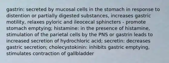 gastrin: secreted by mucosal cells in the stomach in response to distention or partially digested substances, increases gastric motility, relaxes pyloric and ileocecal sphincters - promote stomach emptying; histamine: in the presence of histamine, stimulation of the parietal cells by the PNS or gastrin leads to increased secretion of hydrochloric acid; secretin: decreases gastric secretion; cholecystokinin: inhibits gastric emptying, stimulates contraction of gallbladder