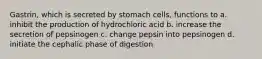 Gastrin, which is secreted by stomach cells, functions to a. inhibit the production of hydrochloric acid b. increase the secretion of pepsinogen c. change pepsin into pepsinogen d. initiate the cephalic phase of digestion