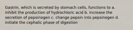 Gastrin, which is secreted by stomach cells, functions to a. inhibit the production of hydrochloric acid b. increase the secretion of pepsinogen c. change pepsin into pepsinogen d. initiate the cephalic phase of digestion