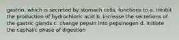 gastrin, which is secreted by stomach cells, functions to a. inhibit the production of hydrochloric acid b. increase the secretions of the gastric glands c. change pepsin into pepsinogen d. initiate the cephalic phase of digestion