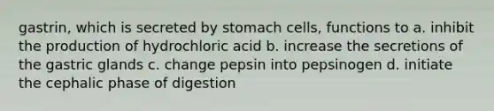 gastrin, which is secreted by stomach cells, functions to a. inhibit the production of hydrochloric acid b. increase the secretions of the gastric glands c. change pepsin into pepsinogen d. initiate the cephalic phase of digestion