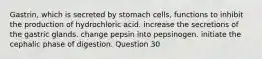 Gastrin, which is secreted by stomach cells, functions to inhibit the production of hydrochloric acid. increase the secretions of the gastric glands. change pepsin into pepsinogen. initiate the cephalic phase of digestion. Question 30