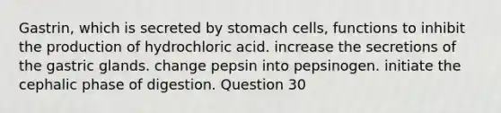 Gastrin, which is secreted by stomach cells, functions to inhibit the production of hydrochloric acid. increase the secretions of the gastric glands. change pepsin into pepsinogen. initiate the cephalic phase of digestion. Question 30