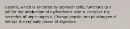 Gastrin, which is secreted by stomach cells, functions to a. Inhibit the production of hydrochloric acid b. Increase the secretion of pepsinogen c. Change pepsin into pepsinogen d. Initiate the cephalic phase of digestion