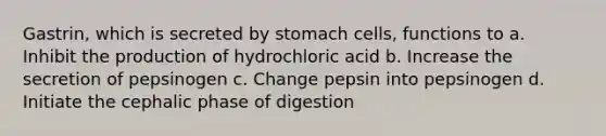 Gastrin, which is secreted by stomach cells, functions to a. Inhibit the production of hydrochloric acid b. Increase the secretion of pepsinogen c. Change pepsin into pepsinogen d. Initiate the cephalic phase of digestion