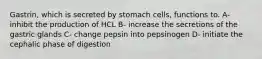 Gastrin, which is secreted by stomach cells, functions to. A- inhibit the production of HCL B- increase the secretions of the gastric glands C- change pepsin into pepsinogen D- initiate the cephalic phase of digestion