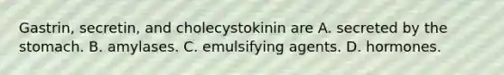 Gastrin, secretin, and cholecystokinin are A. secreted by <a href='https://www.questionai.com/knowledge/kLccSGjkt8-the-stomach' class='anchor-knowledge'>the stomach</a>. B. amylases. C. emulsifying agents. D. hormones.