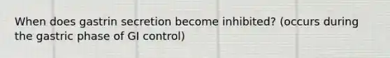 When does gastrin secretion become inhibited? (occurs during the gastric phase of GI control)