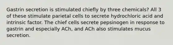 Gastrin secretion is stimulated chiefly by three chemicals? All 3 of these stimulate parietal cells to secrete hydrochloric acid and intrinsic factor. The chief cells secrete pepsinogen in response to gastrin and especially ACh, and ACh also stimulates mucus secretion.