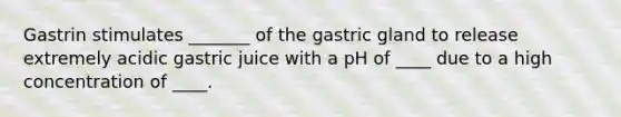 Gastrin stimulates _______ of the gastric gland to release extremely acidic gastric juice with a pH of ____ due to a high concentration of ____.