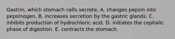 Gastrin, which stomach cells secrete, A. changes pepsin into pepsinogen. B. increases secretion by the gastric glands. C. inhibits production of hydrochloric acid. D. initiates the cephalic phase of digestion. E. contracts the stomach.