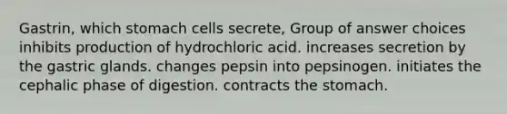 Gastrin, which stomach cells secrete, Group of answer choices inhibits production of hydrochloric acid. increases secretion by the gastric glands. changes pepsin into pepsinogen. initiates the cephalic phase of digestion. contracts the stomach.