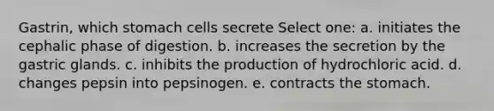 Gastrin, which stomach cells secrete Select one: a. initiates the cephalic phase of digestion. b. increases the secretion by the gastric glands. c. inhibits the production of hydrochloric acid. d. changes pepsin into pepsinogen. e. contracts the stomach.