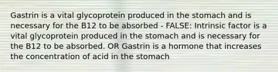 Gastrin is a vital glycoprotein produced in the stomach and is necessary for the B12 to be absorbed - FALSE: Intrinsic factor is a vital glycoprotein produced in the stomach and is necessary for the B12 to be absorbed. OR Gastrin is a hormone that increases the concentration of acid in the stomach