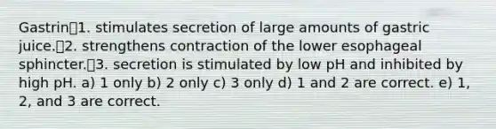 Gastrin1. stimulates secretion of large amounts of gastric juice.2. strengthens contraction of the lower esophageal sphincter.3. secretion is stimulated by low pH and inhibited by high pH. a) 1 only b) 2 only c) 3 only d) 1 and 2 are correct. e) 1, 2, and 3 are correct.