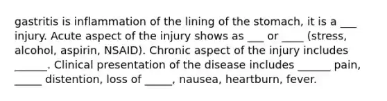 gastritis is inflammation of the lining of the stomach, it is a ___ injury. Acute aspect of the injury shows as ___ or ____ (stress, alcohol, aspirin, NSAID). Chronic aspect of the injury includes ______. Clinical presentation of the disease includes ______ pain, _____ distention, loss of _____, nausea, heartburn, fever.