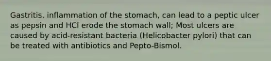 Gastritis, inflammation of the stomach, can lead to a peptic ulcer as pepsin and HCl erode the stomach wall; Most ulcers are caused by acid-resistant bacteria (Helicobacter pylori) that can be treated with antibiotics and Pepto-Bismol.