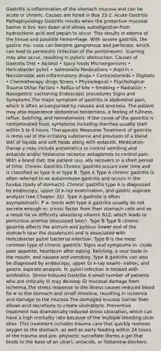 Gastritis is inflammation of the stomach mucosa and can be acute or chronic. Causes are listed in Box 33-2. Acute Gastritis Pathophysiology Gastritis results when the protective mucosal barrier is bro- ken down and allows autodigestion from hydrochloric acid and pepsin to occur. This results in edema of the tissue and possible hemorrhage. With severe gastritis, the gastric mu- cosa can become gangrenous and perforate, which can lead to peritonitis (infection of the peritoneum). Scarring may also occur, resulting in pyloric obstruction. Causes of Gastritis Diet • Alcohol • Spicy foods Microorganisms • Helicobacter pylori • Salmonella Medications • Aspirin • Nonsteroidal anti-inflammatory drugs • Corticosteroids • Digitalis • Chemotherapy drugs Stress • Physiological • Psychological Trauma Other Factors • Reflux of bile • Smoking • Radiation • Nasogastric suctioning Endoscopic procedures Signs and Symptoms The major symptom of gastritis is abdominal pain, which is often accompanied by nausea and anorexia. The patient may also experience abdominal tenderness, a feeling of fullness, reflux, belching, and hematemesis. If the cause of the gastritis is contaminated food, symptoms including diarrhea usually start within 5 to 6 hours. Therapeutic Measures Treatment of gastritis is remo val of the irritating substance and provision of a bland diet of liquids and soft foods along with antacids. Medication therap y may include antiemetics to control vomiting and antacids and/or histamine receptor antagonists to control pain. With a bland diet, the patient usu- ally recovers in a short period of time. Chronic Gastritis Chronic gastritis occurs over time and is classified as type A or type B. Type A Type A chronic gastritis is often referred to as autoimmune gastritis and occurs in the fundus (body of stomach). Chronic gastritis type A is diagnosed by endoscopy, upper GI x-ray examination, and gastric aspirate analysis (see Chapter 32). Type A gastritis is often asymptomatic. P a- tients with type A gastritis usually do not secrete enough in- trinsic factor from their stomach cells and as a result ha ve difficulty absorbing vitamin B12, which leads to pernicious anemia (discussed later). Type B Type B chronic gastritis affects the antrum and pylorus (lower end of the stomach near the duodenum) and is associated with Helicobacter pylori bacterial infection. Type B is the most common type of chronic gastritis. Signs and symptoms in- clude poor appetite, heartburn after eating, belching, a sour taste in the mouth, and nausea and vomiting. Type B gastritis can also be diagnosed by endoscopy, upper GI x-ray exami- nation, and gastric aspirate analysis. H. pylori infection is treated with antibiotics. Stress-Induced Gastritis A small number of patients who are critically ill may develop GI mucosal damage from ischemia.The stress response to the illness causes reduced blood flo w to the stomach and small intestine, resulting in ischemia and damage to the mucosa.The damaged mucous barrier then allows acid secretions to create ulcerations. Preventive treatment has dramatically reduced stress ulceration, which can have a high mortality rate because of the multiple bleeding ulcer sites. This treatment includes trauma care that quickly restores oxygen to the stomach, as well as early feeding within 24 hours of the trauma and pro- phylactic sucralfate (forms a gel that binds to the base of an ulcer), antacids, or histamine blockers.