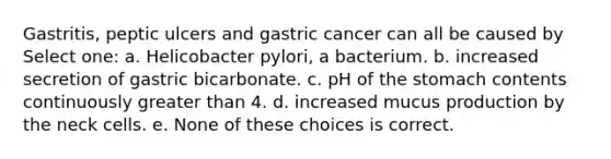 Gastritis, peptic ulcers and gastric cancer can all be caused by Select one: a. Helicobacter pylori, a bacterium. b. increased secretion of gastric bicarbonate. c. pH of <a href='https://www.questionai.com/knowledge/kLccSGjkt8-the-stomach' class='anchor-knowledge'>the stomach</a> contents continuously <a href='https://www.questionai.com/knowledge/ktgHnBD4o3-greater-than' class='anchor-knowledge'>greater than</a> 4. d. increased mucus production by the neck cells. e. None of these choices is correct.