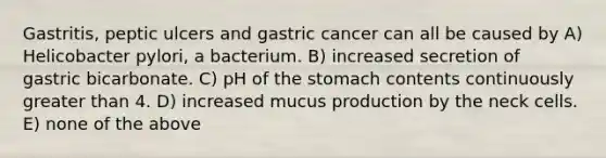 Gastritis, peptic ulcers and gastric cancer can all be caused by A) Helicobacter pylori, a bacterium. B) increased secretion of gastric bicarbonate. C) pH of <a href='https://www.questionai.com/knowledge/kLccSGjkt8-the-stomach' class='anchor-knowledge'>the stomach</a> contents continuously <a href='https://www.questionai.com/knowledge/ktgHnBD4o3-greater-than' class='anchor-knowledge'>greater than</a> 4. D) increased mucus production by the neck cells. E) none of the above