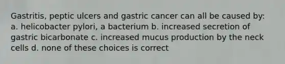 Gastritis, peptic ulcers and gastric cancer can all be caused by: a. helicobacter pylori, a bacterium b. increased secretion of gastric bicarbonate c. increased mucus production by the neck cells d. none of these choices is correct