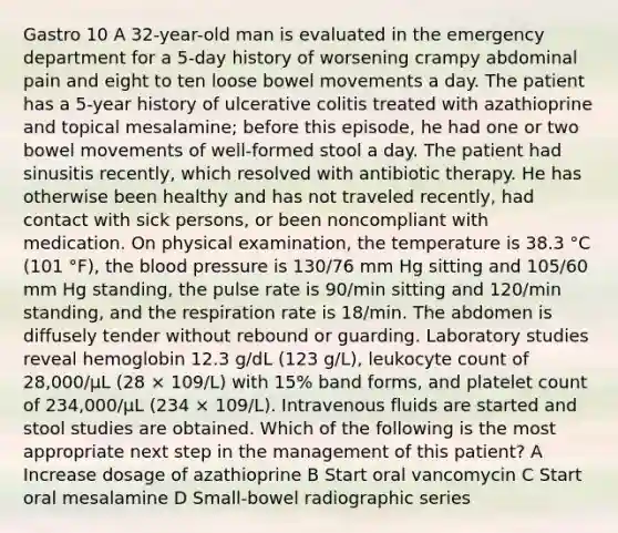 Gastro 10 A 32-year-old man is evaluated in the emergency department for a 5-day history of worsening crampy abdominal pain and eight to ten loose bowel movements a day. The patient has a 5-year history of ulcerative colitis treated with azathioprine and topical mesalamine; before this episode, he had one or two bowel movements of well-formed stool a day. The patient had sinusitis recently, which resolved with antibiotic therapy. He has otherwise been healthy and has not traveled recently, had contact with sick persons, or been noncompliant with medication. On physical examination, the temperature is 38.3 °C (101 °F), the blood pressure is 130/76 mm Hg sitting and 105/60 mm Hg standing, the pulse rate is 90/min sitting and 120/min standing, and the respiration rate is 18/min. The abdomen is diffusely tender without rebound or guarding. Laboratory studies reveal hemoglobin 12.3 g/dL (123 g/L), leukocyte count of 28,000/µL (28 × 109/L) with 15% band forms, and platelet count of 234,000/µL (234 × 109/L). Intravenous fluids are started and stool studies are obtained. Which of the following is the most appropriate next step in the management of this patient? A Increase dosage of azathioprine B Start oral vancomycin C Start oral mesalamine D Small-bowel radiographic series