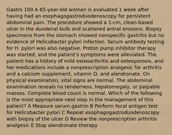 Gastro 100 A 65-year-old woman is evaluated 1 week after having had an esophagogastroduodenoscopy for persistent abdominal pain. The procedure showed a 1-cm, clean-based ulcer in the duodenal bulb and scattered antral erosions. Biopsy specimens from the stomach showed nonspecific gastritis but no evidence of Helicobacter pylori infection. Serum antibody testing for H. pylori was also negative. Proton pump inhibitor therapy was started, and the patient's symptoms were alleviated. The patient has a history of mild osteoarthritis and osteoporosis, and her medications include a nonprescription analgesic for arthritis and a calcium supplement, vitamin D, and alendronate. On physical examination, vital signs are normal. The abdominal examination reveals no tenderness, hepatomegaly, or palpable masses. Complete blood count is normal. Which of the following is the most appropriate next step in the management of this patient? A Measure serum gastrin B Perform fecal antigen test for Helicobacter pylori C Repeat esophagogastroduodenoscopy with biopsy of the ulcer D Review the nonprescription arthritis analgesic E Stop alendronate therapy