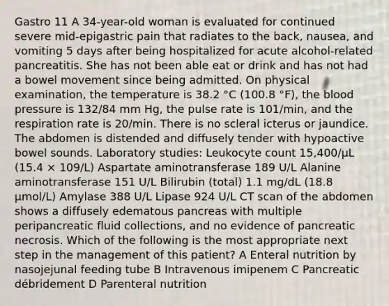 Gastro 11 A 34-year-old woman is evaluated for continued severe mid-epigastric pain that radiates to the back, nausea, and vomiting 5 days after being hospitalized for acute alcohol-related pancreatitis. She has not been able eat or drink and has not had a bowel movement since being admitted. On physical examination, the temperature is 38.2 °C (100.8 °F), the blood pressure is 132/84 mm Hg, the pulse rate is 101/min, and the respiration rate is 20/min. There is no scleral icterus or jaundice. The abdomen is distended and diffusely tender with hypoactive bowel sounds. Laboratory studies: Leukocyte count 15,400/µL (15.4 × 109/L) Aspartate aminotransferase 189 U/L Alanine aminotransferase 151 U/L Bilirubin (total) 1.1 mg/dL (18.8 µmol/L) Amylase 388 U/L Lipase 924 U/L CT scan of the abdomen shows a diffusely edematous pancreas with multiple peripancreatic fluid collections, and no evidence of pancreatic necrosis. Which of the following is the most appropriate next step in the management of this patient? A Enteral nutrition by nasojejunal feeding tube B Intravenous imipenem C Pancreatic débridement D Parenteral nutrition