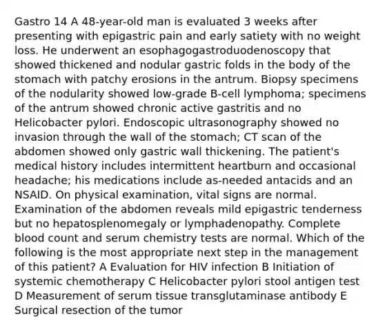 Gastro 14 A 48-year-old man is evaluated 3 weeks after presenting with epigastric pain and early satiety with no weight loss. He underwent an esophagogastroduodenoscopy that showed thickened and nodular gastric folds in the body of the stomach with patchy erosions in the antrum. Biopsy specimens of the nodularity showed low-grade B-cell lymphoma; specimens of the antrum showed chronic active gastritis and no Helicobacter pylori. Endoscopic ultrasonography showed no invasion through the wall of the stomach; CT scan of the abdomen showed only gastric wall thickening. The patient's medical history includes intermittent heartburn and occasional headache; his medications include as-needed antacids and an NSAID. On physical examination, vital signs are normal. Examination of the abdomen reveals mild epigastric tenderness but no hepatosplenomegaly or lymphadenopathy. Complete blood count and serum chemistry tests are normal. Which of the following is the most appropriate next step in the management of this patient? A Evaluation for HIV infection B Initiation of systemic chemotherapy C Helicobacter pylori stool antigen test D Measurement of serum tissue transglutaminase antibody E Surgical resection of the tumor