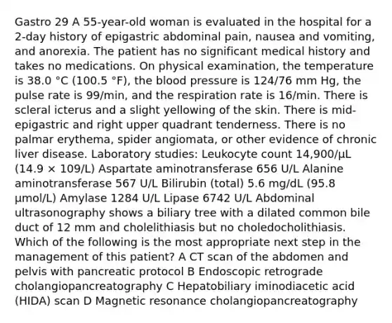 Gastro 29 A 55-year-old woman is evaluated in the hospital for a 2-day history of epigastric abdominal pain, nausea and vomiting, and anorexia. The patient has no significant medical history and takes no medications. On physical examination, the temperature is 38.0 °C (100.5 °F), the blood pressure is 124/76 mm Hg, the pulse rate is 99/min, and the respiration rate is 16/min. There is scleral icterus and a slight yellowing of the skin. There is mid-epigastric and right upper quadrant tenderness. There is no palmar erythema, spider angiomata, or other evidence of chronic liver disease. Laboratory studies: Leukocyte count 14,900/µL (14.9 × 109/L) Aspartate aminotransferase 656 U/L Alanine aminotransferase 567 U/L Bilirubin (total) 5.6 mg/dL (95.8 µmol/L) Amylase 1284 U/L Lipase 6742 U/L Abdominal ultrasonography shows a biliary tree with a dilated common bile duct of 12 mm and cholelithiasis but no choledocholithiasis. Which of the following is the most appropriate next step in the management of this patient? A CT scan of the abdomen and pelvis with pancreatic protocol B Endoscopic retrograde cholangiopancreatography C Hepatobiliary iminodiacetic acid (HIDA) scan D Magnetic resonance cholangiopancreatography