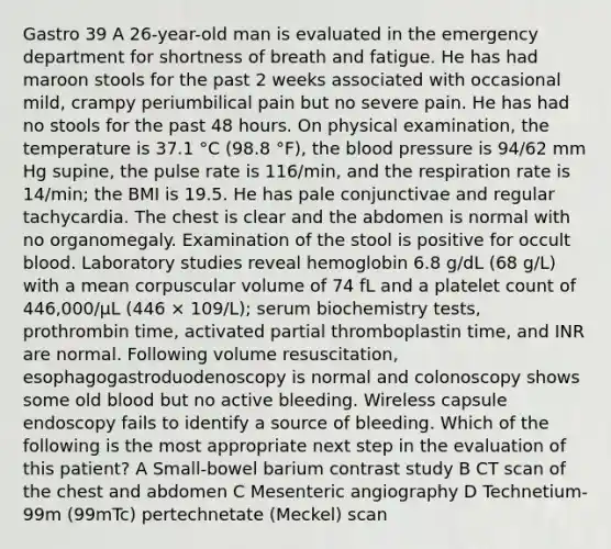 Gastro 39 A 26-year-old man is evaluated in the emergency department for shortness of breath and fatigue. He has had maroon stools for the past 2 weeks associated with occasional mild, crampy periumbilical pain but no severe pain. He has had no stools for the past 48 hours. On physical examination, the temperature is 37.1 °C (98.8 °F), the blood pressure is 94/62 mm Hg supine, the pulse rate is 116/min, and the respiration rate is 14/min; the BMI is 19.5. He has pale conjunctivae and regular tachycardia. The chest is clear and the abdomen is normal with no organomegaly. Examination of the stool is positive for occult blood. Laboratory studies reveal hemoglobin 6.8 g/dL (68 g/L) with a mean corpuscular volume of 74 fL and a platelet count of 446,000/µL (446 × 109/L); serum biochemistry tests, prothrombin time, activated partial thromboplastin time, and INR are normal. Following volume resuscitation, esophagogastroduodenoscopy is normal and colonoscopy shows some old blood but no active bleeding. Wireless capsule endoscopy fails to identify a source of bleeding. Which of the following is the most appropriate next step in the evaluation of this patient? A Small-bowel barium contrast study B CT scan of the chest and abdomen C Mesenteric angiography D Technetium-99m (99mTc) pertechnetate (Meckel) scan