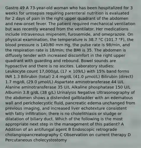 Gastro 49 A 73-year-old woman who has been hospitalized for 3 weeks for urosepsis requiring parenteral nutrition is evaluated for 2 days of pain in the right upper quadrant of the abdomen and new-onset fever. The patient required mechanical ventilation but was recently weaned from the ventilator. Her medications include intravenous imipenem, furosemide, and omeprazole. On physical examination, the temperature is 38.7 °C (101.7 °F), the blood pressure is 140/80 mm Hg, the pulse rate is 98/min, and the respiration rate is 18/min; the BMI is 35. The abdomen is diffusely tender with increased discomfort in the right upper quadrant with guarding and rebound. Bowel sounds are hypoactive and there is no ascites. Laboratory studies: Leukocyte count 17,000/µL (17 × 109/L) with 15% band forms INR 1.3 Bilirubin (total) 2.4 mg/dL (41.0 µmol/L) Bilirubin (direct) 1.7 mg/dL (29.0 µmol/L) Aspartate aminotransferase 44 U/L Alanine aminotransferase 35 U/L Alkaline phosphatase 150 U/L Albumin 3.8 g/dL (38 g/L) Urinalysis Negative Ultrasonography of the abdomen shows a distended gallbladder with an edematous wall and pericholecystic fluid, pancreatic edema unchanged from previous imaging, and increased liver echotexture consistent with fatty infiltration; there is no cholelithiasis or sludge or dilatation of biliary duct. Which of the following is the most appropriate next step in the management of this patient? A Addition of an antifungal agent B Endoscopic retrograde cholangiopancreatography C Observation on current therapy D Percutaneous cholecystostomy