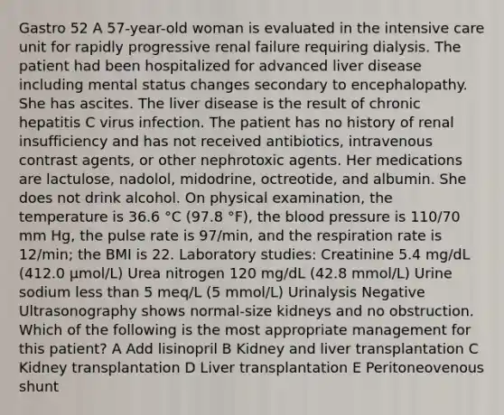 Gastro 52 A 57-year-old woman is evaluated in the intensive care unit for rapidly progressive renal failure requiring dialysis. The patient had been hospitalized for advanced liver disease including mental status changes secondary to encephalopathy. She has ascites. The liver disease is the result of chronic hepatitis C virus infection. The patient has no history of renal insufficiency and has not received antibiotics, intravenous contrast agents, or other nephrotoxic agents. Her medications are lactulose, nadolol, midodrine, octreotide, and albumin. She does not drink alcohol. On physical examination, the temperature is 36.6 °C (97.8 °F), the blood pressure is 110/70 mm Hg, the pulse rate is 97/min, and the respiration rate is 12/min; the BMI is 22. Laboratory studies: Creatinine 5.4 mg/dL (412.0 µmol/L) Urea nitrogen 120 mg/dL (42.8 mmol/L) Urine sodium less than 5 meq/L (5 mmol/L) Urinalysis Negative Ultrasonography shows normal-size kidneys and no obstruction. Which of the following is the most appropriate management for this patient? A Add lisinopril B Kidney and liver transplantation C Kidney transplantation D Liver transplantation E Peritoneovenous shunt