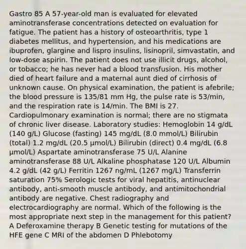 Gastro 85 A 57-year-old man is evaluated for elevated aminotransferase concentrations detected on evaluation for fatigue. The patient has a history of osteoarthritis, type 1 diabetes mellitus, and hypertension, and his medications are ibuprofen, glargine and lispro insulins, lisinopril, simvastatin, and low-dose aspirin. The patient does not use illicit drugs, alcohol, or tobacco; he has never had a blood transfusion. His mother died of heart failure and a maternal aunt died of cirrhosis of unknown cause. On physical examination, the patient is afebrile; the blood pressure is 135/81 mm Hg, the pulse rate is 53/min, and the respiration rate is 14/min. The BMI is 27. Cardiopulmonary examination is normal; there are no stigmata of chronic liver disease. Laboratory studies: Hemoglobin 14 g/dL (140 g/L) Glucose (fasting) 145 mg/dL (8.0 mmol/L) Bilirubin (total) 1.2 mg/dL (20.5 µmol/L) Bilirubin (direct) 0.4 mg/dL (6.8 µmol/L) Aspartate aminotransferase 75 U/L Alanine aminotransferase 88 U/L Alkaline phosphatase 120 U/L Albumin 4.2 g/dL (42 g/L) Ferritin 1267 ng/mL (1267 mg/L) Transferrin saturation 75% Serologic tests for viral hepatitis, antinuclear antibody, anti-smooth muscle antibody, and antimitochondrial antibody are negative. Chest radiography and electrocardiography are normal. Which of the following is the most appropriate next step in the management for this patient? A Deferoxamine therapy B Genetic testing for mutations of the HFE gene C MRI of the abdomen D Phlebotomy