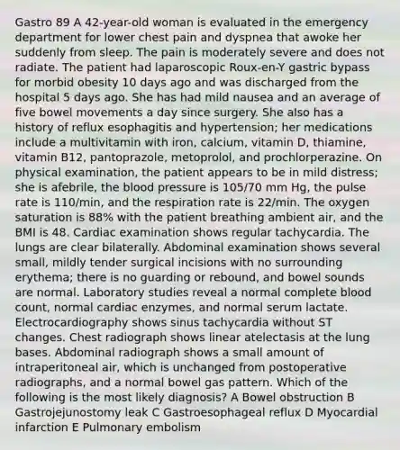 Gastro 89 A 42-year-old woman is evaluated in the emergency department for lower chest pain and dyspnea that awoke her suddenly from sleep. The pain is moderately severe and does not radiate. The patient had laparoscopic Roux-en-Y gastric bypass for morbid obesity 10 days ago and was discharged from the hospital 5 days ago. She has had mild nausea and an average of five bowel movements a day since surgery. She also has a history of reflux esophagitis and hypertension; her medications include a multivitamin with iron, calcium, vitamin D, thiamine, vitamin B12, pantoprazole, metoprolol, and prochlorperazine. On physical examination, the patient appears to be in mild distress; she is afebrile, the blood pressure is 105/70 mm Hg, the pulse rate is 110/min, and the respiration rate is 22/min. The oxygen saturation is 88% with the patient breathing ambient air, and the BMI is 48. Cardiac examination shows regular tachycardia. The lungs are clear bilaterally. Abdominal examination shows several small, mildly tender surgical incisions with no surrounding erythema; there is no guarding or rebound, and bowel sounds are normal. Laboratory studies reveal a normal complete blood count, normal cardiac enzymes, and normal serum lactate. Electrocardiography shows sinus tachycardia without ST changes. Chest radiograph shows linear atelectasis at the lung bases. Abdominal radiograph shows a small amount of intraperitoneal air, which is unchanged from postoperative radiographs, and a normal bowel gas pattern. Which of the following is the most likely diagnosis? A Bowel obstruction B Gastrojejunostomy leak C Gastroesophageal reflux D Myocardial infarction E Pulmonary embolism