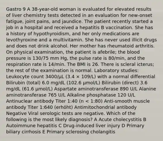 Gastro 9 A 38-year-old woman is evaluated for elevated results of liver chemistry tests detected in an evaluation for new-onset fatigue, joint pains, and jaundice. The patient recently started a job in a hospital and received a hepatitis B vaccination. She has a history of hypothyroidism, and her only medications are levothyroxine and a multivitamin. She has never used illicit drugs and does not drink alcohol. Her mother has rheumatoid arthritis. On physical examination, the patient is afebrile; the blood pressure is 130/75 mm Hg, the pulse rate is 80/min, and the respiration rate is 14/min. The BMI is 26. There is scleral icterus; the rest of the examination is normal. Laboratory studies: Leukocyte count 3400/µL (3.4 × 109/L) with a normal differential Bilirubin (total) 6.0 mg/dL (102.6 µmol/L) Bilirubin (direct) 3.6 mg/dL (61.6 µmol/L) Aspartate aminotransferase 890 U/L Alanine aminotransferase 765 U/L Alkaline phosphatase 120 U/L Antinuclear antibody Titer 1:40 (n < 1:80) Anti-smooth muscle antibody Titer 1:640 (erhöht) Antimitochondrial antibody Negative Viral serologic tests are negative. Which of the following is the most likely diagnosis? A Acute cholecystitis B Autoimmune hepatitis C Drug-induced liver injury D Primary biliary cirrhosis E Primary sclerosing cholangitis