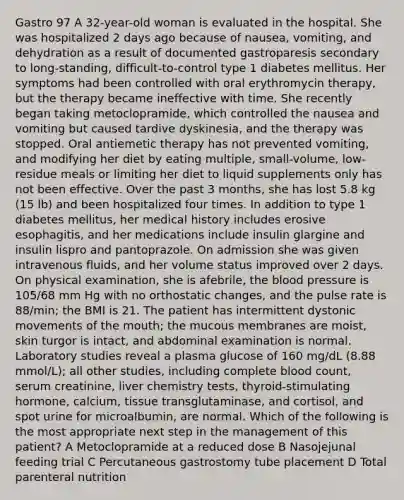 Gastro 97 A 32-year-old woman is evaluated in the hospital. She was hospitalized 2 days ago because of nausea, vomiting, and dehydration as a result of documented gastroparesis secondary to long-standing, difficult-to-control type 1 diabetes mellitus. Her symptoms had been controlled with oral erythromycin therapy, but the therapy became ineffective with time. She recently began taking metoclopramide, which controlled the nausea and vomiting but caused tardive dyskinesia, and the therapy was stopped. Oral antiemetic therapy has not prevented vomiting, and modifying her diet by eating multiple, small-volume, low-residue meals or limiting her diet to liquid supplements only has not been effective. Over the past 3 months, she has lost 5.8 kg (15 lb) and been hospitalized four times. In addition to type 1 diabetes mellitus, her medical history includes erosive esophagitis, and her medications include insulin glargine and insulin lispro and pantoprazole. On admission she was given intravenous fluids, and her volume status improved over 2 days. On physical examination, she is afebrile, the blood pressure is 105/68 mm Hg with no orthostatic changes, and the pulse rate is 88/min; the BMI is 21. The patient has intermittent dystonic movements of the mouth; the mucous membranes are moist, skin turgor is intact, and abdominal examination is normal. Laboratory studies reveal a plasma glucose of 160 mg/dL (8.88 mmol/L); all other studies, including complete blood count, serum creatinine, liver chemistry tests, thyroid-stimulating hormone, calcium, tissue transglutaminase, and cortisol, and spot urine for microalbumin, are normal. Which of the following is the most appropriate next step in the management of this patient? A Metoclopramide at a reduced dose B Nasojejunal feeding trial C Percutaneous gastrostomy tube placement D Total parenteral nutrition