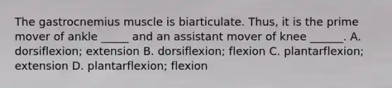 The gastrocnemius muscle is biarticulate. Thus, it is the prime mover of ankle _____ and an assistant mover of knee ______. A. dorsiflexion; extension B. dorsiflexion; flexion C. plantarflexion; extension D. plantarflexion; flexion