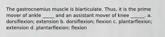 The gastrocnemius muscle is biarticulate. Thus, it is the prime mover of ankle _____ and an assistant mover of knee ______. a. dorsiflexion; extension b. dorsiflexion; flexion c. plantarflexion; extension d. plantarflexion; flexion