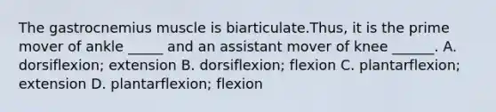 The gastrocnemius muscle is biarticulate.Thus, it is the prime mover of ankle _____ and an assistant mover of knee ______. A. dorsiflexion; extension B. dorsiflexion; flexion C. plantarflexion; extension D. plantarflexion; flexion