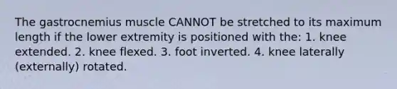 The gastrocnemius muscle CANNOT be stretched to its maximum length if the lower extremity is positioned with the: 1. knee extended. 2. knee flexed. 3. foot inverted. 4. knee laterally (externally) rotated.