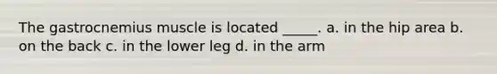 The gastrocnemius muscle is located _____. a. in the hip area b. on the back c. in the lower leg d. in the arm