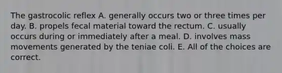 The gastrocolic reflex A. generally occurs two or three times per day. B. propels fecal material toward the rectum. C. usually occurs during or immediately after a meal. D. involves mass movements generated by the teniae coli. E. All of the choices are correct.