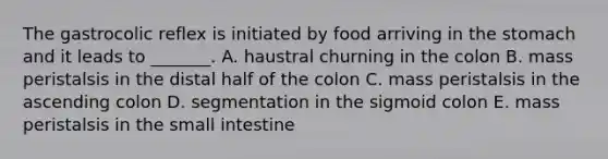 The gastrocolic reflex is initiated by food arriving in the stomach and it leads to _______. A. haustral churning in the colon B. mass peristalsis in the distal half of the colon C. mass peristalsis in the ascending colon D. segmentation in the sigmoid colon E. mass peristalsis in the small intestine