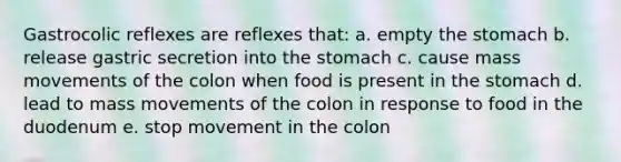 Gastrocolic reflexes are reflexes that: a. empty the stomach b. release gastric secretion into the stomach c. cause mass movements of the colon when food is present in the stomach d. lead to mass movements of the colon in response to food in the duodenum e. stop movement in the colon