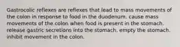 Gastrocolic reflexes are reflexes that lead to mass movements of the colon in response to food in the duodenum. cause mass movements of the colon when food is present in the stomach. release gastric secretions into the stomach. empty the stomach. inhibit movement in the colon.