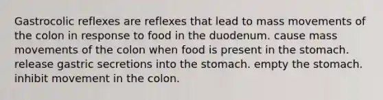 Gastrocolic reflexes are reflexes that lead to mass movements of the colon in response to food in the duodenum. cause mass movements of the colon when food is present in the stomach. release gastric secretions into the stomach. empty the stomach. inhibit movement in the colon.