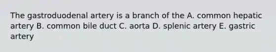 The gastroduodenal artery is a branch of the A. common hepatic artery B. common bile duct C. aorta D. splenic artery E. gastric artery