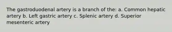 The gastroduodenal artery is a branch of the: a. Common hepatic artery b. Left gastric artery c. Splenic artery d. Superior mesenteric artery